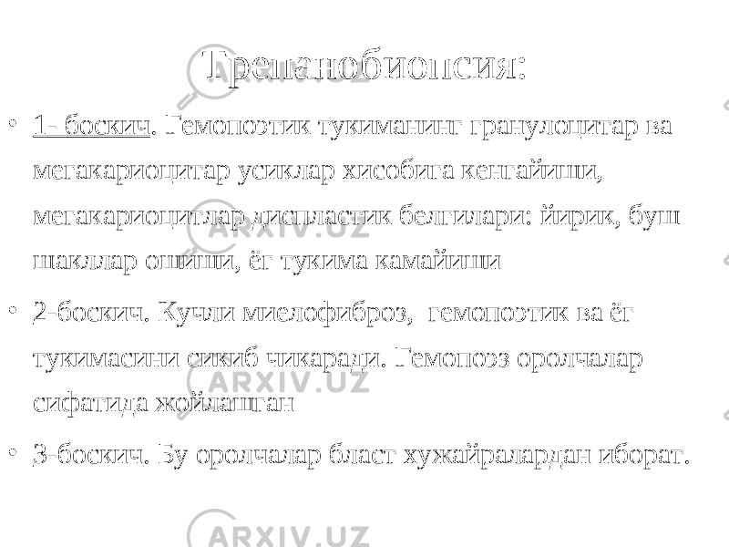  Трепанобиопсия: • 1- боскич . Гемопоэтик тукиманинг гранулоцитар ва мегакариоцитар усиклар хисобига кенгайиши, мегакариоцитлар диспластик белгилари: йирик, буш шакллар ошиши, ёг тукима камайиши • 2-боскич . Кучли миелофиброз, гемопоэтик ва ёг тукимасини сикиб чикаради. Гемопоэз оролчалар сифатида жойлашган • 3-боскич . Бу оролчалар бласт хужайралардан иборат. 