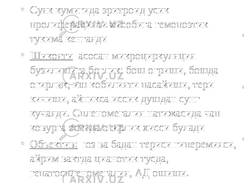 • Суяк кумигида эритроид усик пролиферацияси хисобига гемопоэтик тукима кенгаяди • Шикояти асосан микроциркуляция бузилишига боглик: бош огриши, бошда огирлик, иш кобилияти пасайиши, тери кичиши, айникса иссик душдан сунг кучаяди. Спленомегалия натижасида чап ковурга остида огирлик хисси булади • Объектив: юз ва бадан териси гиперемияси, айрим вактда цианотик тусда, гепатоспленомегалия, АД ошиши. 