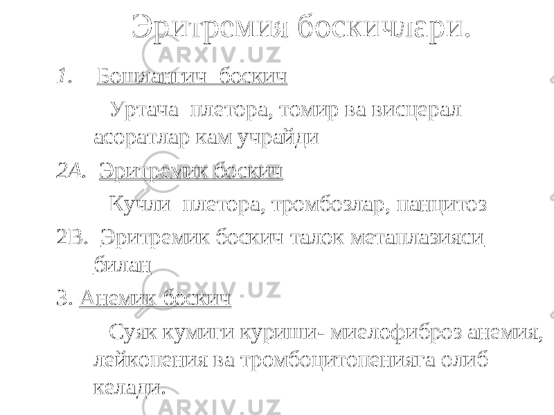  Эритремия боскичлари. 1. Бошлангич боскич Уртача плетора, томир ва висцерал асоратлар кам учрайди 2А. Эритремик боскич Кучли плетора, тромбозлар, панцитоз 2В. Эритремик боскич талок метаплазияси билан 3. Анемик боскич Суяк кумиги куриши- миелофиброз анемия, лейкопения ва тромбоцитопенияга олиб келади. 