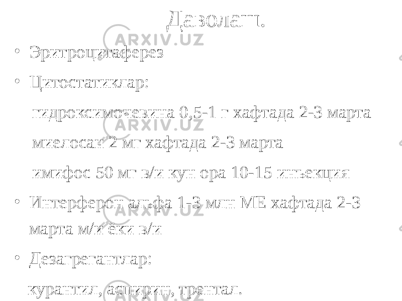 Даволаш. • Эритроцитаферез • Цитостатиклар: гидроксимочевина 0,5-1 г хафтада 2-3 марта миелосан 2 мг хафтада 2-3 марта имифос 50 мг в/и кун ора 10-15 инъекция • Интерферон альфа 1-3 млн МЕ хафтада 2-3 марта м/и ёки в/и • Дезагрегантлар: курантил, аспирин, трентал. 