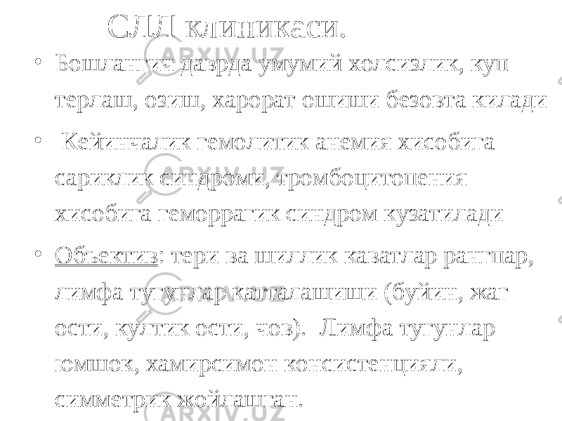 СЛЛ клиникаси. • Бошлангич даврда умумий холсизлик, куп терлаш, озиш, харорат ошиши безовта килади • Кейинчалик гемолитик анемия хисобига сариклик синдроми, тромбоцитопения хисобига геморрагик синдром кузатилади • Объектив : тери ва шиллик каватлар рангпар, лимфа тугунлар катталашиши (буйин, жаг ости, култик ости, чов). Лимфа тугунлар юмшок, хамирсимон консистенцияли, симметрик жойлашган. 