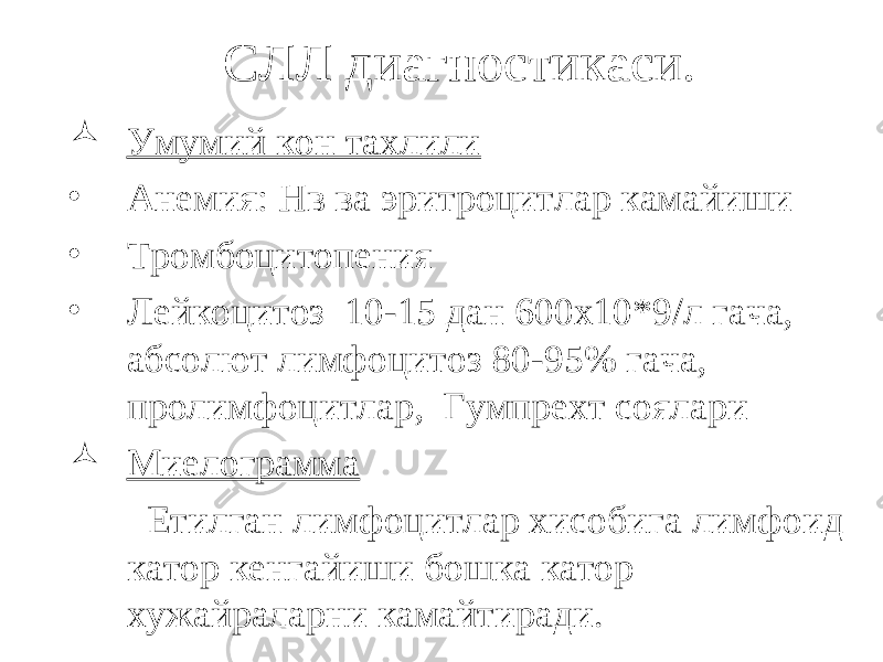 СЛЛ диагностикаси.  Умумий кон тахлили • Анемия: Нв ва эритроцитлар камайиши • Тромбоцитопения • Лейкоцитоз 10-15 дан 600х10*9/л гача, абсолют лимфоцитоз 80-95% гача, пролимфоцитлар, Гумпрехт соялари  Миелограмма Етилган лимфоцитлар хисобига лимфоид катор кенгайиши бошка катор хужайраларни камайтиради . 