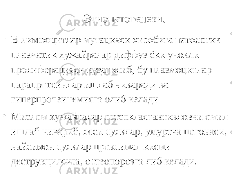 Этиопатогенези . • В-лимфоцитлар мутацияси хисобига патологик плазматик хужайралар диффуз ёки учокли пролиферацияси кузатилиб, бу плазмоцитлар парапротеинлар ишлаб чикаради ва гиперпротеинемияга олиб келади • Миелом хужайралар остеокластактивловчи омил ишлаб чикариб, ясси суяклар, умуртка погонаси, найсимон суяклар проксимал кисми деструкциясига, остеопорозга либ келади. 