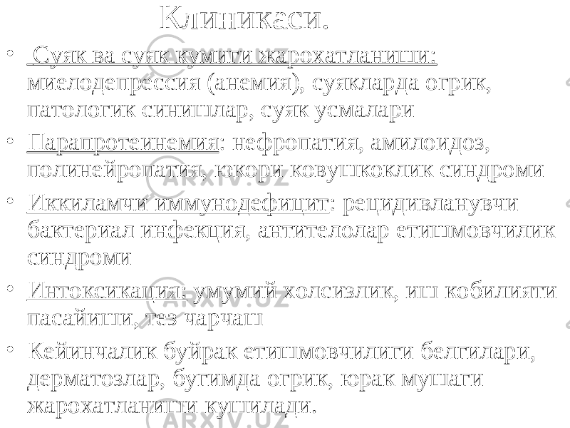 Клиникаси. • Суяк ва суяк кумиги жарохатланиши: миелодепрессия (анемия), суякларда огрик, патологик синишлар, суяк усмалари • Парапротеинемия : нефропатия, амилоидоз, полинейропатия, юкори ковушкоклик синдроми • Иккиламчи иммунодефицит : рецидивланувчи бактериал инфекция, антителолар етишмовчилик синдроми • Интоксикация: умумий холсизлик, иш кобилияти пасайиши, тез чарчаш • Кейинчалик буйрак етишмовчилиги белгилари, дерматозлар, бугимда огрик, юрак мушаги жарохатланиши кушилади. 