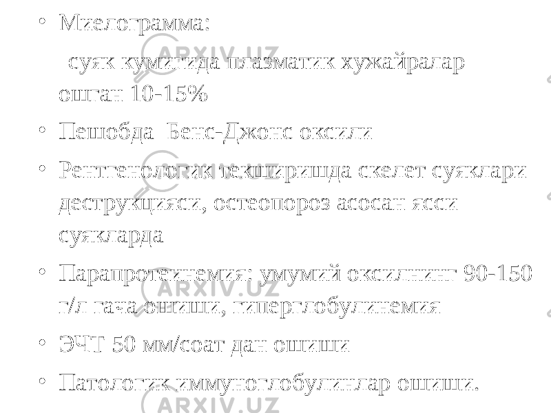 • Миелограмма: суяк кумигида плазматик хужайралар ошган 10-15% • Пешобда Бенс-Джонс оксили • Рентгенологик текширишда скелет суяклари деструкцияси, остеопороз асосан ясси суякларда • Парапротеинемия: умумий оксилнинг 90-150 г/л гача ошиши, гиперглобулинемия • ЭЧТ 50 мм/соат дан ошиши • Патологик иммуноглобулинлар ошиши. 