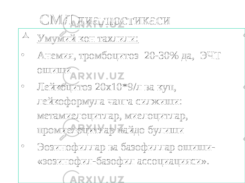 СМЛ диагностикаси  Умумий кон тахлили: • Анемия, тромбоцитоз 20-30% да, ЭЧТ ошиши • Лейкоцитоз 20х10*9/л ва куп, лейкоформула чапга силжиши: метамиелоцитлар, миелоцитлар, промиелоцитлар пайдо булиши • Эозинофиллар ва базофиллар ошиши- «эозинофил-базофил ассоциацияси». 