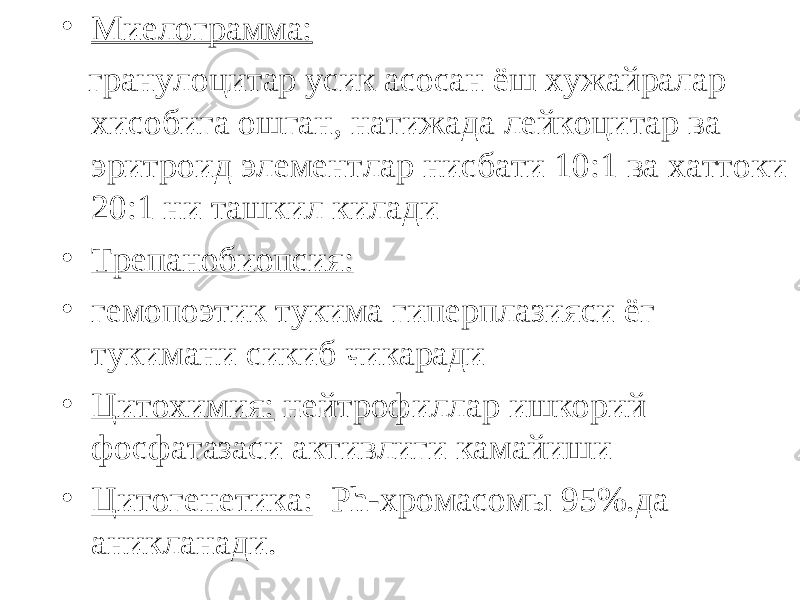 • Миелограмма: гранулоцитар усик асосан ёш хужайралар хисобига ошган, натижада лейкоцитар ва эритроид элементлар нисбати 10:1 ва хаттоки 20:1 ни ташкил килади • Трепанобиопсия: • гемопоэтик тукима гиперплазияси ёг тукимани сикиб чикаради • Цитохимия: нейтрофиллар ишкорий фосфатазаси активлиги камайиши • Цитогенетика: Ph- хромасомы 95%.да аникланади. 