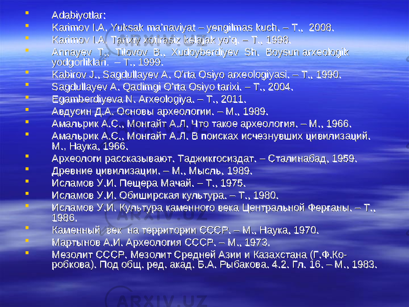  Adabiyotlar:Adabiyotlar:  Karimov I.A. Yuksak ma’naviyat – yengilmas kuch. – T., 2008.Karimov I.A. Yuksak ma’naviyat – yengilmas kuch. – T., 2008.  Karimov I.A. Tarixiy xotirasiz kelajak yo’q. – T., 1998.Karimov I.A. Tarixiy xotirasiz kelajak yo’q. – T., 1998.  Annayev T., Tilovov B., Xudoyberdiyev Sh. Boysun arxeologik Annayev T., Tilovov B., Xudoyberdiyev Sh. Boysun arxeologik yodgorliklari. – T., 1999. yodgorliklari. – T., 1999.  Kabirov J., Sagdullayev A. O&#39;rta Osiyo arxeologiyasi. – Т., 1990.Kabirov J., Sagdullayev A. O&#39;rta Osiyo arxeologiyasi. – Т., 1990.  Sagdullayev A. Qadimgi O’rta Osiyo tarixi. – T., 2004.Sagdullayev A. Qadimgi O’rta Osiyo tarixi. – T., 2004.  Egamberdiyeva N. Arxeologiya. – T., 2011.Egamberdiyeva N. Arxeologiya. – T., 2011.  Авдусин Д.А. Основы археологии. – М., 1989.Авдусин Д.А. Основы археологии. – М., 1989.  Амальрик А.С., Монгайт А.Л. Что такое археология. – М., 1966.Амальрик А.С., Монгайт А.Л. Что такое археология. – М., 1966.  Амальрик А.С., Монгайт А.Л. В поисках исчезнувших цивилизаций. Амальрик А.С., Монгайт А.Л. В поисках исчезнувших цивилизаций. М., Наука, 1966.М., Наука, 1966.  Археологи рассказывают. Таджикгосиздат. – Сталинабад, 1959. Археологи рассказывают. Таджикгосиздат. – Сталинабад, 1959.  Древние цивилизации. – М., Мысль, 1989. Древние цивилизации. – М., Мысль, 1989.  Исламов У.И. Пещера Мачай. – Т., 1975.Исламов У.И. Пещера Мачай. – Т., 1975.  Исламов У.И. Обиширская культура. – Т., 1980.Исламов У.И. Обиширская культура. – Т., 1980.  Исламов У.И. Культура каменного века Центральной Ферганы. – Т., Исламов У.И. Культура каменного века Центральной Ферганы. – Т., 1986.1986.  Каменный век на территории СССР. – М., Наука, 1970.Каменный век на территории СССР. – М., Наука, 1970.  Мартынов А.И. Археология СССР. – М., 1973.Мартынов А.И. Археология СССР. – М., 1973.  Мезолит СССР. Мезолит Средней Азии и Казахстана (Г.Ф.Ко-Мезолит СССР. Мезолит Средней Азии и Казахстана (Г.Ф.Ко- робкова). Под общ. ред. акад. Б.А. Рыбакова. 4.2. Гл. 16. – М., 1983.робкова). Под общ. ред. акад. Б.А. Рыбакова. 4.2. Гл. 16. – М., 1983. 