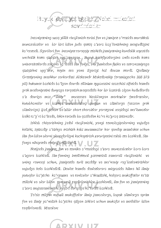 Buyuk kashfiyot egalari. Nobel mukofoti sovrindorlar Insoniyatning uzoq yillik rivojlanish tarixi fan va jamiyat o’rtasida murakkab munosabotlar va bir biri bilan juda qattiq o’zaro bog`lanishning mavjudligini ko’rsatadi. Ilgarilari fan insoniyat taraqqiy etishida jamiyatning kundalik xayotida unchalik katta qiziqish uyg`otmagan. Buyuk kashfiyotlargina onda-sonda katta universitetlarda salgina bo’lsada ilm fanga, shu jumladan fizika va astronomiyaga qiziqishni uyg`otar, keyin esa yana ilgarigi hol davom etardi. Qadimiy Grestiyaning mashhur sarkardasi Aleksandr Makedonskiy (eramizgacha 356-323 yil) hukumat boshida bo’lgan davrda ellinizm eppoxasini asoschisi sifatida hamda grek madaniyatini dunyoga tarqatish maqsadida har bir bostirib olgan hududlarda o’z davriga mos “ilmiy” muassasa hisoblangan markazlar (madrasalar, kutubhonalar va boshqa muassasalar) qurgan va olimlarga (asosan grek olimlariga) ijod uchun ba’zibir shart-sharoitlar yaratgani xaqidagi ma’lumotlar balki to’g`ri bo’lsada, lekin tarixda bu qoidadan ko’ra ko’proq istisnodir. Ishlab chiqarishning jadal rivojlanishi, yangi texnologiyalarning vujudga kelishi, iqtisodiy o’sishga erishish kabi muammolar har qanday mamlakat uchun ilm-fan bilan ularni aloqadorligni kuchaytirish zaruriyatini talab eta boshladi. Ilm- fanga nihoyatda ehtiyoj ortib bordi. Natijada jamiyat, fan va texnika o’rtasidagi o’zaro munosabatlar bora-bora o’zgara boshladi. Ilm-fanning intellektual potenstiali samarali rivojlanishi va uning ravnaqi uchun, jamiyatda turli moddiy va ma’naviy rag`batlantirishlar vujudga kela boshladidi. Davlat hamda davlatlararo miqyosida hilma hil ilmiy yutuqlar bo’yicha ko’rgazma va tanlovlar o’tkazilishi, halqaro mukoffatlar ta’sis etilishi va ular bilan tantanali taqdirlanishlar boshlandi, ilm-fan va jamiyatning o’zaro mujassamlanishi yuqori darajaga ko’tarila boshladi. Ta’sis etilgan nufuzli mukoffotlar ilmiy jamoalarga, buyuk olimlarga ayrim fan va ilmiy yo’nalish bo’yicha qilgan ishlari uchun mukofot va medallar bilan taqdirlanadi. Masalan: 