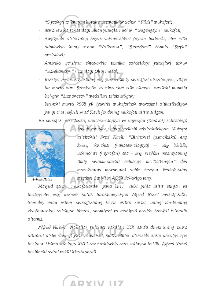 - 40 yoshga to’lmagan buyuk matematiklar uchun “Filds” mukofoti; - astronavtika sohasidagi ulkan yutuqlari uchun “Gugengeym” mukofoti; - Angliyada o’zlarining buyuk vatandoshlari (ayrim hollarda, chet ellik olimlariga ham) uchun “Vollaston”, “Rezerford” hamda “Reyli” medallari; - Amerika qo’shma shtatlarida texnika sohasidagi yutuqlari uchun “S.Bellantayn” nomidagi Oltin medal; - Rossiya Federastiyasining eng yuksak ilmiy mukoffoti hisoblangan, yiliga bir marta bitta Rossiyalik va bitta chet ellik olimga berilishi mumkin bo’lgan “Lomonosov” medallari ta’sis etilgan; - birinchi marta 2008 yil iyunida mukofotlash marosimi o’tkaziladigan yangi o’ta nufuzli Fred Kavli fondining mukofoti ta’sis etilgan. Bu mukofot astrofizika, nanotexnologiya va neyrofan (tibbiyot) sohasidagi buyuk yutuqlar uchun berilishi rejalashtirilgan. Mukofot ta’sischisi Fred Kavli: “Birinchisi (astrofizika) eng katta , ikinchisi (nanotexnologiya) – eng kichik , uchinchisi (neyrofan) esa - eng muhim insoniyatning ilmiy muammolarini echishga mo’ljallangan” deb mukofotning mazmunini ochib bergan. Mukofotning miqdori 1 million AQSh dollariga teng. Mavjud qator mukofotlardan yana biri, 1901 yilda ta’sis etilgan va hozirgacha eng nufuzli bo’lib hisoblanayotgan Alfred Nobel mukoffotidir. Shunday ekan ushbu mukoffotining ta’sis etilish tarixi, uning ilm-fanning rivojlanishiga qo’shgan hissasi, ahamiyati va mohiyati haqida batafsil to’htalib o’tamiz. Alfred Nobel. Nobellar sulolasi vakillari XIX asrda dinamitning ixtiro qilinishi o’sha davirgi yirik sanoatchi, moliyachilar o’rtasida katta obro’ga ega bo’lgan. Ushbu sulolaga X V11 asr boshlarida asos solingan bo’lib, Alfred Nobel beshinchi avlod vakili h isoblanadi. 