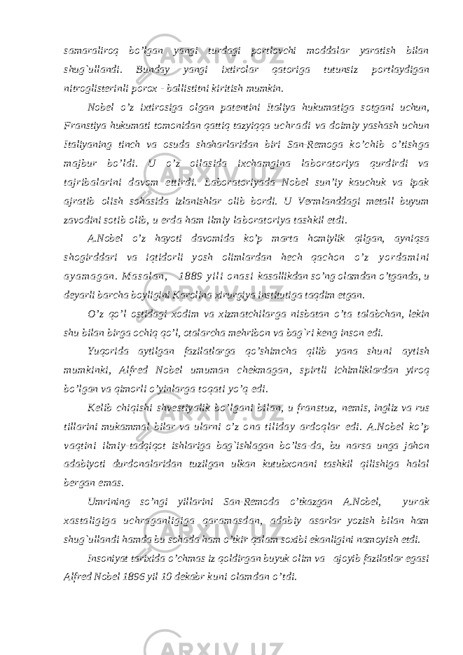 s amaraliroq bo’lgan yangi turdagi portlovchi moddalar yaratish bilan shug`ullandi. Bunday yangi ixtirolar qatoriga tutunsiz portlaydigan nitroglisterinli porox - ballistitni kiritish mumkin. Nobel o’z ixtirosiga olgan patentini Italiya hukumatiga s otgani uchun, Franstiya hukumati tomonidan qattiq tazyiqqa uchradi va doimiy yashash uchun Italiyaning tinch va osuda shaharlaridan biri San-Remoga ko’chib o’tishga majbur bo’ldi. U o’z oilasida ixchamgina laboratoriya qurdirdi va tajribalarini davom ettirdi. Laboratoriyada Nobel sun’iy kauchuk va ipak ajratib olish s ohasida izlanishlar olib bordi. U Vermlanddagi metall buyum zavodini s otib olib, u erda ham ilmiy laboratoriya tashkil etdi. A.Nobel o’z hayoti davomida ko’p marta homiylik qilgan, ayniqsa shogirddari va iqtidorli yosh olimlardan hech qachon o ’ z y o r d a m i n i a y a m a g a n . M a s a l a n , 1 8 8 9 y i l i o n a s i kasallikdan so’ng olamdan o’tganda, u deyarli barcha boyligini Karolina xirurgiya institutiga taqdim etgan. O’z qo’l ostidagi xodim va xizmatchilarga nisbatan o’ta talabchan, lekin shu bilan birga ochiq qo’l, otalarcha mehribon va bag`ri keng inson edi. Yuqorida aytilgan fazilatlarga qo’shimcha qilib yana shu ni aytish mumkinki, Alfred Nobel umuman chekmagan, s pirtli ichimliklardan yiroq bo’lgan va qimorli o’yinlarga toqati yo’q edi. Kelib chiqishi shvestiyalik bo’lgani bilan, u franstuz, nemis, ingliz va rus tillarini mukammal bilar va ularni o’z ona tiliday ardoqlar edi. A.Nobel ko’p vaqtini ilmiy- tadqiqot ishlariga bag`ishlagan bo’lsa-da, bu narsa unga jahon adabiyoti durdonalaridan tuzilgan ulkan kutubxonani tashkil qilishiga halal bergan emas. Umrining so’ngi yillarini San-Remoda o’tkazgan A.Nobel, yurak xastaligiga uchraganligiga qaramasdan, adabiy asarlar yozish bilan ham shug`ullandi hamda bu sohada ham o’tkir qalam soxibi ekanligini namoyish etdi. Insoniyat tarixida o’chmas iz qoldirgan buyuk olim va ajoyib fazilatlar egasi Alfred Nobel 1896 yil 10 dekabr kuni olamdan o’tdi. 