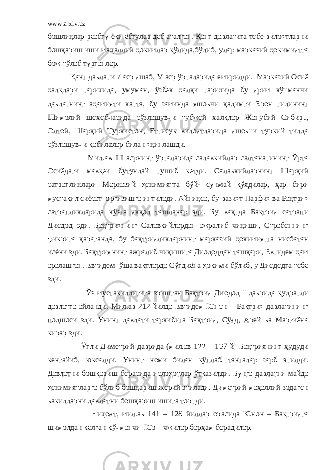 www.arxiv.uz бошлиқлар реабғу ёки ёбғулар деб аталган. Қанг давлатига тобе вилоятларни бошқариш иши маҳаллий ҳокимлар қўлида,бўлиб, улар марказий ҳо к имиятга бож тўлаб т у рганлар. Қанг давлати 7 аср яшаб, V аср ўрталарида емирилди. Марказий Осиё халқлари тарихида, умуман , ўзбек халқи тарихида бу ярим кўчманчи давлатнинг аҳамияти катта, бу зами н да яшовчи қадимги Эрон тилининг Шимолий шохобчасида сўзлашувчи тубжой халқлар Жанубий Сибирь, Олтой, Шарқий Туркистон , Еттисув вилоятларида яшовчи туркий тилда сўзлашувчи қабилалар билан яқинлашди. Мил.ав III асрнинг ўрталарида салавкийлар салтанатининг Ўрта Осиёдаги мав қ еи бутунлай тушиб кетди. Салавкийларнинг Шарқий сатрапликлари Марказий ҳокимиятга б ў й - сунмай қў ядилар, ҳ ар бири мустақил сиёсат юргизишга интилади. Айниқса , бу вазият Парфия ва Бақтрия сатрапликларида к ў зга якқол ташланар эди. Бу вақтда Бақтрия сатрапи Диодод эди. Бақтриянинг Салавкийлардан ажралиб чиқиши, Страбоннинг фикрига қ араганда, бу б ақтрияликларнинг марказий ҳокимиятга нисбатан исёни эди. Бақтриянинг ажралиб чиқишига Диододдан ташқари, Евтидем ҳам аралашган. Евтидем ўша вақтларда Сўғдиёна ҳокими бўлиб , у Диододга тобе эди. Ў з мустақиллигига эришган Бақтрия Диодод I даврида қудратли давлатга айланди. Мил.ав 212 йилда Евтидем Юнон – Бақтрия давлатининг подшоси эди. Унинг давлати таркибига Бақтрия, Сўғд, Арей ва Марғиёна кирар эди. Ўғ ли Диметрий даврида (мил.ав 122 – 167 й) Бақтриянинг ҳудуди кенга й иб, юксалди. Унинг номи билан кўплаб тангалар зарб этилди. Давлатни бошқариш борасида исло ҳо тлар ўтказилди. Бунга давлатни майда ҳокимиятларга бўлиб бошқариш жорий этилади. Диметрий маҳаллий зодагон вакилларни давлатни бошқариш ишига торт д и. Ниҳоят , мил.ав 141 – 128 йиллар орасида Юнон – Бақтрияга шимолдан келган кўчманчи Юэ – чжилар барҳам берадилар. 