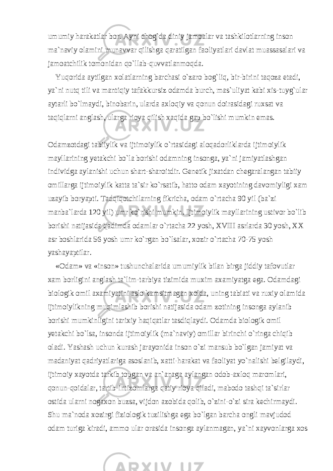 umumiy harakatlar bor. Ayni chog`da diniy jamoalar va tashkilotlarning inson ma`naviy olamini munavvar qilishga qaratilgan faoliyatlari davlat muassasalari va jamoatchilik tomonidan qo`llab-quvvatlanmoqda. Yuqorida aytilgan xolatlarning barchasi o`zaro bog`liq, bir-birini taqoza etadi, ya`ni nutq tili va mantiqiy tafakkursiz odamda burch, mas`uliyat kabi xis-tuyg`ular aytarli bo`lmaydi, binobarin, ularda axloqiy va qonun doirasidagi ruxsat va taqiqlarni anglash, ularga rioya qilish xaqida gap bo`lishi mumkin emas. Odamzotdagi tabiiylik va ijtimoiylik o`rtasidagi aloqadorliklarda ijtimoiylik mayllarining yetakchi bo`la borishi odamning insonga, ya`ni jamiyatlashgan individga aylanishi uchun shart-sharoitdir. Genetik jixatdan chegaralangan tabiiy omillarga ijtimoiylik katta ta`sir ko`rsatib, hatto odam xayotining davomiyligi xam uzayib boryapti. Tadqiqotchilarning fikricha, odam o`rtacha 90 yil (ba`zi manba`larda 120 yil) umr ko`rishi mumkin. Ijtimoiylik mayllarining ustivor bo`lib borishi natijasida qadimda odamlar o`rtacha 22 yosh, XVIII asrlarda 30 yosh, XX asr boshlarida 56 yosh umr ko`rgan bo`lsalar, xozir o`rtacha 70-75 yosh yashayaptilar. «Odam» va «inson» tushunchalarida umumiylik bilan birga jiddiy tafovutlar xam borligini anglash ta`lim-tarbiya tizimida muxim axamiyatga ega. Odamdagi biologik omil axamiyatini aslo kamsitmagan xolda, uning tabiati va ruxiy olamida ijtimoiylikning muqimlashib borishi natijasida odam zotining insonga aylanib borishi mumkinligini tarixiy haqiqatlar tasdiqlaydi. Odamda biologik omil yetakchi bo`lsa, insonda ijtimoiylik (ma`naviy) omillar birinchi o`ringa chiqib oladi. Yashash uchun kurash jarayonida inson o`zi mansub bo`lgan jamiyat va madaniyat qadriyatlariga asoslanib, xatti-harakat va faoliyat yo`nalishi belgilaydi, ijtimoiy xayotda tarkib topgan va an`anaga aylangan odob-axloq maromlari, qonun-qoidalar, tartib-intizomlarga qatiy rioya qiladi, mabodo tashqi ta`sirlar ostida ularni nogaxon buzsa, vijdon azobida qolib, o`zini-o`zi sira kechirmaydi. Shu ma`noda xozirgi fiziologik tuzilishga ega bo`lgan barcha ongli mavjudod odam turiga kiradi, ammo ular orasida insonga aylanmagan, ya`ni xayvonlarga xos 