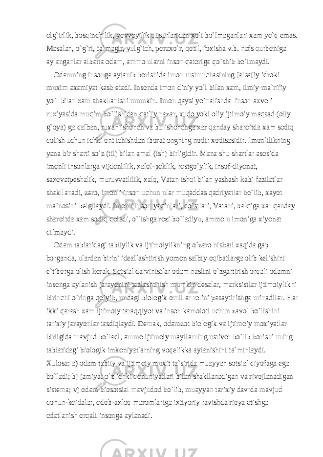 olg`irlik, bosqinchilik, yovvoyilik qusurlaridan xoli bo`lmaganlari xam yo`q emas. Masalan, o`g`ri, ta`magir, yulg`ich, poraxo`r, qotil, foxisha v.b. nafs qurboniga aylanganlar albatta odam, ammo ularni inson qatoriga qo`shib bo`lmaydi. Odamning insonga aylanib borishida imon tushunchasining falsafiy idroki muxim axamiyat kasb etadi. Insonda imon diniy yo`l bilan xam, ilmiy-ma`rifiy yo`l bilan xam shakllanishi mumkin. Imon qaysi yo`nalishda inson axvoli ruxiyasida muqim bo`lishidan qat`iy nazar, xudo yoki oliy ijtimoiy maqsad (oliy g`oya) ga qalban, ruxan ishonch va bu ishonchga xar qanday sharoitda xam sodiq qolish uchun ichki ont ichishdan iborat ongning nodir xodisasidir. Imonlilikning yana bir sharti so`z (til) bilan amal (ish) birligidir. Mana shu shartlar asosida imonli insonlarga vijdonlilik, xalol-poklik, rostgo`ylik, insof-diyonat, saxovatpeshalik, muruvvatlilik, xalq, Vatan ishqi bilan yashash kabi fazilatlar shakllanadi, zero, imonli inson uchun ular muqaddas qadriyatlar bo`lib, xayot ma`nosini belgilaydi. Imonli inson yaqinlari, do`stlari, Vatani, xalqiga xar qanday sharoitda xam sodiq qoladi, o`lishga rozi bo`ladiyu, ammo u imoniga xiyonat qilmaydi. Odam tabiatidagi tabiiylik va ijtimoiylikning o`zaro nisbati xaqida gap borganda, ulardan birini ideallashtirish yomon salbiy oqibatlarga olib kelishini e`tiborga olish kerak. Sotsial darvinistlar odam naslini o`zgartirish orqali odamni insonga aylanish jarayonini tezlashtirish mumkin desalar, marksistlar ijtimoiylikni birinchi o`ringa qo`yib, undagi biologik omillar rolini pasaytirishga urinadilar. Har ikki qarash xam ijtimoiy taraqqiyot va inson kamoloti uchun zavol bo`lishini tarixiy jarayonlar tasdiqlaydi. Demak, odamzot biologik va ijtimoiy moxiyatlar birligida mavjud bo`ladi, ammo ijtimoiy mayllarning ustivor bo`lib borishi uning tabiatidagi biologik imkoniyatlarning voqelikka aylanishini ta`minlaydi. Xulosa: a) odam tabiiy va ijtimoiy muxit ta`sirida muayyan sotsial qiyofaga ega bo`ladi; b) jamiyat o`z ichki qonuniyatlari bilan shakllanadigan va rivojlanadigan sistema; v) odam biosotsial mavjudod bo`lib, muayyan tarixiy davrda mavjud qonun-koidalar, odob-axloq maromlariga ixtiyoriy ravishda rioya etishga odatlanish orqali insonga aylanadi. 