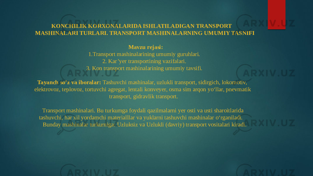 KONCHILIK KORXONALARIDA ISHLATILADIGAN TRANSPORT MASHINALARI TURLARI. TRANSPORT MASHINALARNING UMUMIY TASNIFI   Mavzu rejasi: 1.Transport mashinalarining umumiy guruhlari. 2. Kar’yer transportining vazifalari. 3. Kon transport mashinalarining umumiy tavsifi.   Tayanch so’z va iboralar: Tashuvchi mashinalar, uzlukli transport, sidirgich, lokomotiv, elektrovoz, teplovoz, tortuvchi agregat, lentali konveyer, osma sim arqon yo‘llar, pnevmatik transport, gidravlik transport.   Transport mashinalari. Bu turkumga foydali qazilmalarni yer osti va usti sharoitlarida tashuvchi, har xil yordamchi materialllar va yuklarni tashuvchi mashinalar o‘rganiladi. Bunday mashinalar turkumiga: Uzluksiz va Uzlukli (davriy) transport vositalari kiradi. 