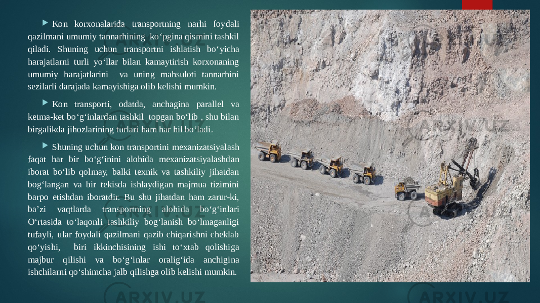  Kon korxonalarida transportning narhi foydali qazilmani umumiy tannarhining ko‘pgina qismini tashkil qiladi. Shuning uchun transportni ishlatish bo‘yicha harajatlarni turli yo‘llar bilan kamaytirish korxonaning umumiy harajatlarini va uning mahsuloti tannarhini sezilarli darajada kamayishiga olib kelishi mumkin.  Kon transporti, odatda, anchagina parallel va ketma-ket bo‘g‘inlardan tashkil topgan bo‘lib , shu bilan birgalikda jihozlarining turlari ham har hil bo‘ladi.  Shuning uchun kon transportini mexanizatsiyalash faqat har bir bo‘g‘inini alohida mexanizatsiyalashdan iborat bo‘lib qolmay, balki texnik va tashkiliy jihatdan bog‘langan va bir tekisda ishlaydigan majmua tizimini barpo etishdan iboratdir. Bu shu jihatdan ham zarur-ki, ba’zi vaqtlarda transportning alohida bo‘g‘inlari O‘rtasida to‘laqonli tashkiliy bog‘lanish bo‘lmaganligi tufayli, ular foydali qazilmani qazib chiqarishni cheklab qo‘yishi, biri ikkinchisining ishi to‘xtab qolishiga majbur qilishi va bo‘g‘inlar oralig‘ida anchigina ishchilarni qo‘shimcha jalb qilishga olib kelishi mumkin. 