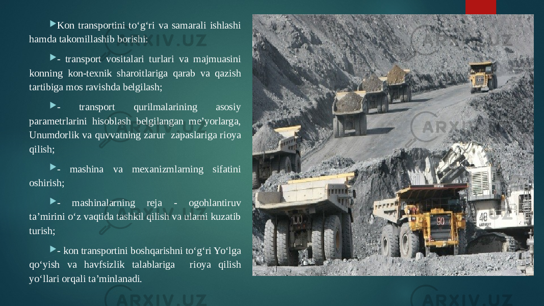  Kon transportini to‘g‘ri va samarali ishlashi hamda takomillashib borishi:  - transport vositalari turlari va majmuasini konning kon-texnik sharoitlariga qarab va qazish tartibiga mos ravishda belgilash;  - transport qurilmalarining asosiy parametrlarini hisoblash belgilangan me’yorlarga, Unumdorlik va quvvatning zarur zapaslariga rioya qilish;  - mashina va mexanizmlarning sifatini oshirish;  - mashinalarning reja - ogohlantiruv ta’mirini o‘z vaqtida tashkil qilish va ularni kuzatib turish;  - kon transportini boshqarishni to‘g‘ri Yo‘lga qo‘yish va havfsizlik talablariga rioya qilish yo‘llari orqali ta’minlanadi. 