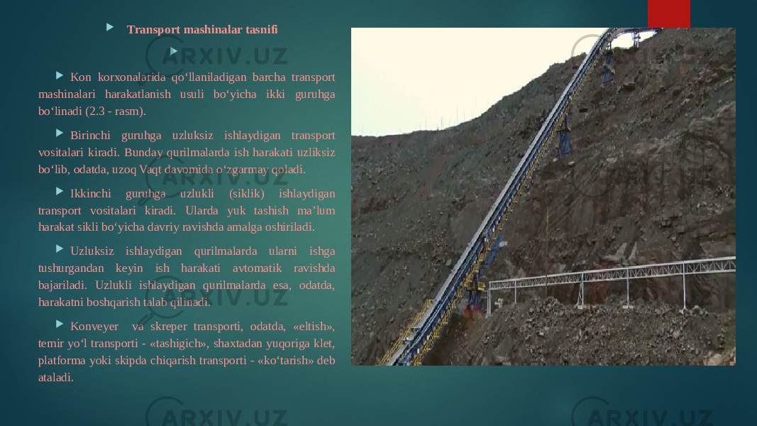  Transport mashinalar tasnifi     Kon korxonalarida qo‘llaniladigan barcha transport mashinalari harakatlanish usuli bo‘yicha ikki guruhga bo‘linadi (2.3 - rasm).  Birinchi guruhga uzluksiz ishlaydigan transport vositalari kiradi. Bunday qurilmalarda ish harakati uzliksiz bo‘lib, odatda, uzoq Vaqt davomida o‘zgarmay qoladi.  Ikkinchi guruhga uzlukli (siklik) ishlaydigan transport vositalari kiradi. Ularda yuk tashish ma’lum harakat sikli bo‘yicha davriy ravishda amalga oshiriladi.  Uzluksiz ishlaydigan qurilmalarda ularni ishga tushurgandan keyin ish harakati avtomatik ravishda bajariladi. Uzlukli ishlaydigan qurilmalarda esa, odatda, harakatni boshqarish talab qilinadi.  Konveyer va skreper transporti, odatda, «eltish», temir yo‘l transporti - «tashigich», shaxtadan yuqoriga klet, platforma yoki skipda chiqarish transporti - «ko‘tarish» deb ataladi. 