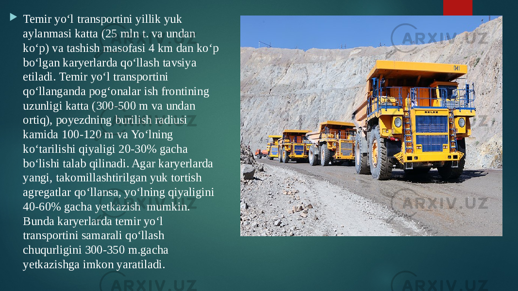  Temir yo‘l transportini yillik yuk aylanmasi katta (25 mln t. va undan ko‘p) va tashish masofasi 4 km dan ko‘p bo‘lgan karyerlarda qo‘llash tavsiya etiladi. Temir yo‘l transportini qo‘llanganda pog‘onalar ish frontining uzunligi katta (300-500 m va undan ortiq), poyezdning burilish radiusi kamida 100-120 m va Yo‘lning ko‘tarilishi qiyaligi 20-30% gacha bo‘lishi talab qilinadi. Agar karyerlarda yangi, takomillashtirilgan yuk tortish agregatlar qo‘llansa, yo‘lning qiyaligini 40-60% gacha yetkazish mumkin. Bunda karyerlarda temir yo‘l transportini samarali qo‘llash chuqurligini 300-350 m.gacha yetkazishga imkon yaratiladi. 