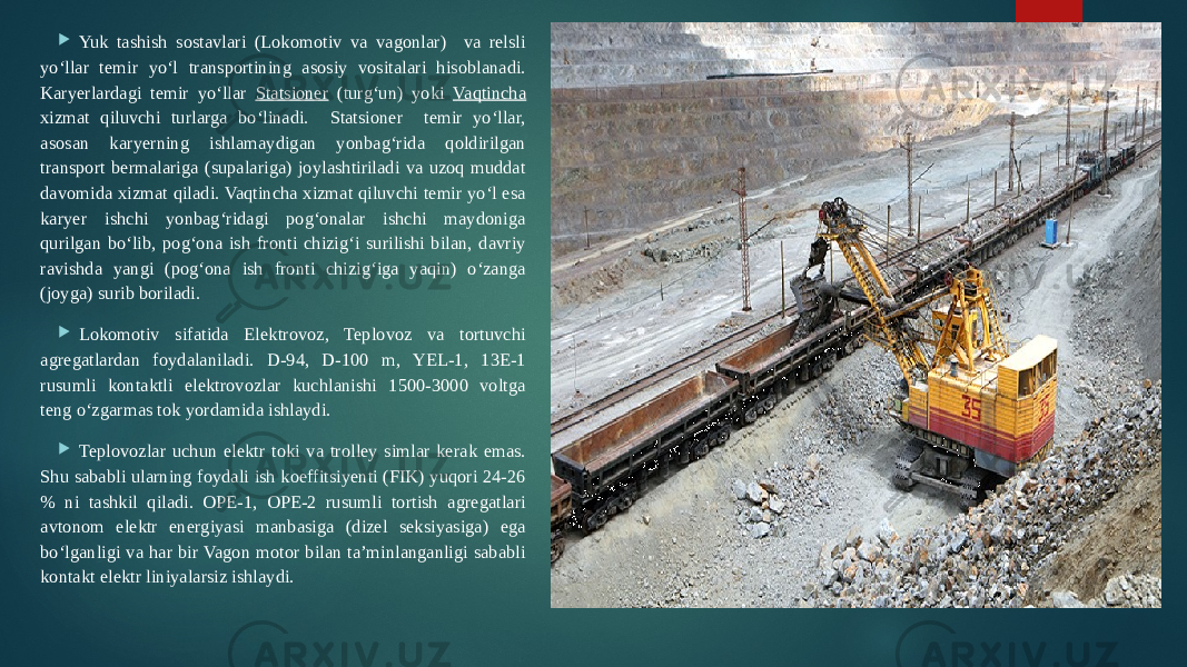  Yuk tashish sostavlari (Lokomotiv va vagonlar) va relsli yo‘llar temir yo‘l transportining asosiy vositalari hisoblanadi. Karyerlardagi temir yo‘llar Statsioner (turg‘un) yoki Vaqtincha xizmat qiluvchi turlarga bo‘linadi. Statsioner temir yo‘llar, asosan karyerning ishlamaydigan yonbag‘rida qoldirilgan transport bermalariga (supalariga) joylashtiriladi va uzoq muddat davomida xizmat qiladi. Vaqtincha xizmat qiluvchi temir yo‘l esa karyer ishchi yonbag‘ridagi pog‘onalar ishchi maydoniga qurilgan bo‘lib, pog‘ona ish fronti chizig‘i surilishi bilan, davriy ravishda yangi (pog‘ona ish fronti chizig‘iga yaqin) o‘zanga (joyga) surib boriladi.  Lokomotiv sifatida Elektrovoz, Teplovoz va tortuvchi agregatlardan foydalaniladi. D-94, D-100 m, YEL-1, 13E-1 rusumli kontaktli elektrovozlar kuchlanishi 1500-3000 voltga teng o‘zgarmas tok yordamida ishlaydi.  Teplovozlar uchun elektr toki va trolley simlar kerak emas. Shu sababli ularning foydali ish koeffitsiyenti (FIK) yuqori 24-26 % ni tashkil qiladi. OPE-1, OPE-2 rusumli tortish agregatlari avtonom elektr energiyasi manbasiga (dizel seksiyasiga) ega bo‘lganligi va har bir Vagon motor bilan ta’minlanganligi sababli kontakt elektr liniyalarsiz ishlaydi. 