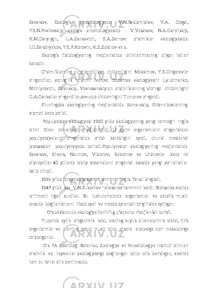Seversov. Ekologik   parazitologiyada: V.N.Beklemishev, V.A. Dogel, YE.N.Pavlovskiy: ekolgik entomologiyasida - V.Vasetsov, N.A.Gerbilskiy, K.M.Deryugin, L.A.Zenkevich, S.A.Zernov: o‘simlklar ekologiyasida: I.G.Serebryakov, YE.P.Korovin, K.Z.Zokirov va b. Ekologik fiziologiyaning   rivojlanishida   olimlarimizning   qilgan ishlari kattadir. O‘simliklarning qurg‘oqchilikga   chidamligini   Maksimov, Y.S.Grigorevlar o‘rgandilar, yorug‘lik ta’sirini Ivanov, fotosintez ekologiyasini Lyubimenko, Nichiprovich, Zalenskiy, Voznesenskiylar: o‘simliklarning sho‘rga   chidamligini G.A.Genkellar o‘rgandilar,sovuqqa chidamligini Tumanov o‘rgandi. Shuningdek ekologiyaning rivojlanishida Ramenskiy, SHennikovlarning   xizmati katta bo‘ldi.   Populyatsiya ekologiyasi 1930 yilda ekologiyaning yangi tarmog‘i   ingliz olimi   Elton   tomonidan   rivojlantirildi. U ayrim organizmlarni o‘rganishdan populyatsiyalarni o‘rganishda o‘tish kerakligini aytdi, chunki moslanish protsesslari   populyatsiyada bo‘ladi.Populyatsion ekologiyaning rivojlanishida   Seversov, Shvars, Naumov, Viktorov, Rabotnov va Uranovlar   katta rol o‘ynaydilar 40 yillarda tabiiy sistemalarni o‘rganish asosida yangi yo‘nalishlar   kelib chiqdi. 1935 yilda fanga &#34;ekosistema&#34; terminini ingliz Tensli kirgizdi. 1942 yilda   esa   V.N.Sukachev &#34;biotsenoz&#34;terminini berdi. Biotsenoz xaqida ta’limotni ilgari surdilar. Bu   tushunchalarda   organizmlar   va abiotik muxit   orasida   bog‘lanishlarni   ifodalaydi   va modda aylanishi to‘g‘risida aytilgan. O‘zbekistonda ekologiya fanining qisqacha rivojlanish tarixi. Yuqorida aytib   o‘tganimiz   kabi, bizning buyuk allomalarimiz tabiat, tirik organizimlar va ularning tashqi muxit bilan o‘zaro   aloqasiga doir masalalarga to‘xtalganlar.   O‘z FA qoshidagi Botanika, Zoologiya va Parazitologiya instituti olimlari o‘simlik   va   hayvonlar ekologiyasiga bog‘langan ishlar olib borishgan, xozirda ham bu ishlar olib borilmoqda. 