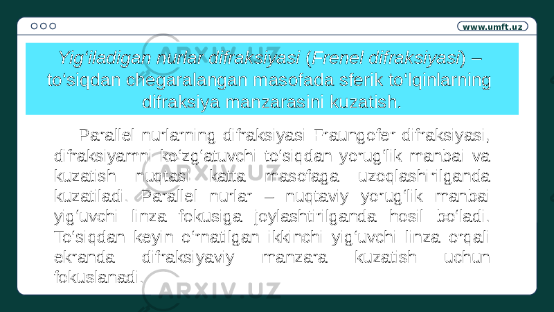 www.umft.uz Yig‘iladigan nurlar difraksiyasi ( Frenel difraksiyasi ) – to‘siqdan chegaralangan masofada sferik to‘lqinlarning difraksiya manzarasini kuzatish. Parallel nurlarning difraksiyasi Fraungofer difraksiyasi, difraksiyamni ko‘zg‘atuvchi to‘siqdan yorug‘lik manbai va kuzatish nuqtasi katta masofaga uzoqlashirilganda kuzatiladi. Parallel nurlar – nuqtaviy yorug‘lik manbai yig‘uvchi linza fokusiga joylashtirilganda hosil bo‘ladi. To‘siqdan keyin o‘rnatilgan ikkinchi yig‘uvchi linza orqali ekranda difraksiyaviy manzara kuzatish uchun fokuslanadi. 