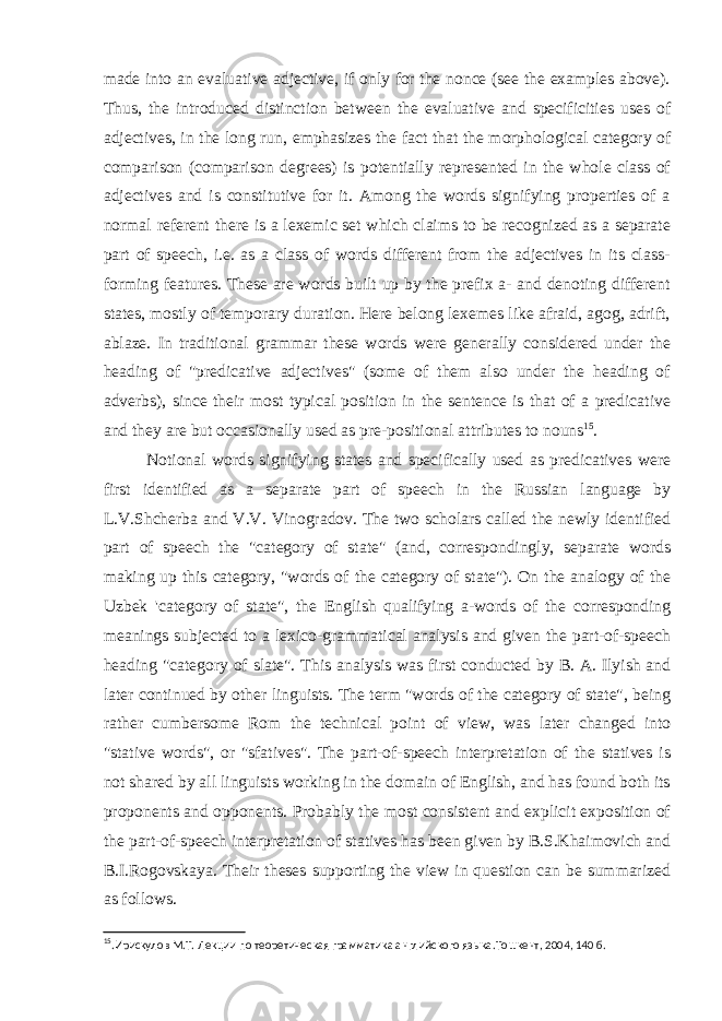 made into an evaluative adjective, if only for the nonce (see the examples above). Thus, the introduced distinction between the evaluative and specificities uses of adjectives, in the long run, emphasizes the fact that the morphological category of comparison (comparison degrees) is potentially represented in the whole class of adjectives and is constitutive for it. Among the words signifying properties of a normal referent there is a lexemic set which claims to be recognized as a separate part of speech, i.e. as a class of words different from the adjectives in its class- forming features. These are words built up by the prefix a- and denoting different states, mostly of temporary duration. Here belong lexemes like afraid, agog, adrift, ablaze. In traditional grammar these words were generally considered under the heading of &#34;predicative adjectives&#34; (some of them also under the heading of adverbs), since their most typical position in the sentence is that of a predicative and they are but occasionally used as pre-positional attributes to nouns 15 . Notional words signifying states and specifically used as predicatives were first identified as a separate part of speech in the Russian language by L.V.Shcherba and V.V. Vinogradov. The two scholars called the newly identified part of speech the &#34;category of state&#34; (and, correspondingly, separate words making up this category, &#34;words of the category of state&#34;). On the analogy of the Uzbek &#39;category of state&#34;, the English qualifying a-words of the corresponding meanings subjected to a lexico-grammatical analysis and given the part-of-speech heading &#34;category of slate&#34;. This analysis was first conducted by B. A. Ilyish and later continued by other linguists. The term &#34;words of the category of state&#34;, being rather cumbersome Rom the technical point of view, was later changed into &#34;stative words&#34;, or &#34;sfatives&#34;. The part-of-speech interpretation of the statives is not shared by all linguists working in the domain of English, and has found both its proponents and opponents. Probably the most consistent and explicit exposition of the part-of-speech interpretation of statives has been given by B.S.Khaimovich and B.I.Rogovskaya. Their theses supporting the view in question can be summarized as follows. 15 .Ирискулов М.Т. Лекции по теоретическая грамматика английского языка.Тошкент, 2004, 140 б. 