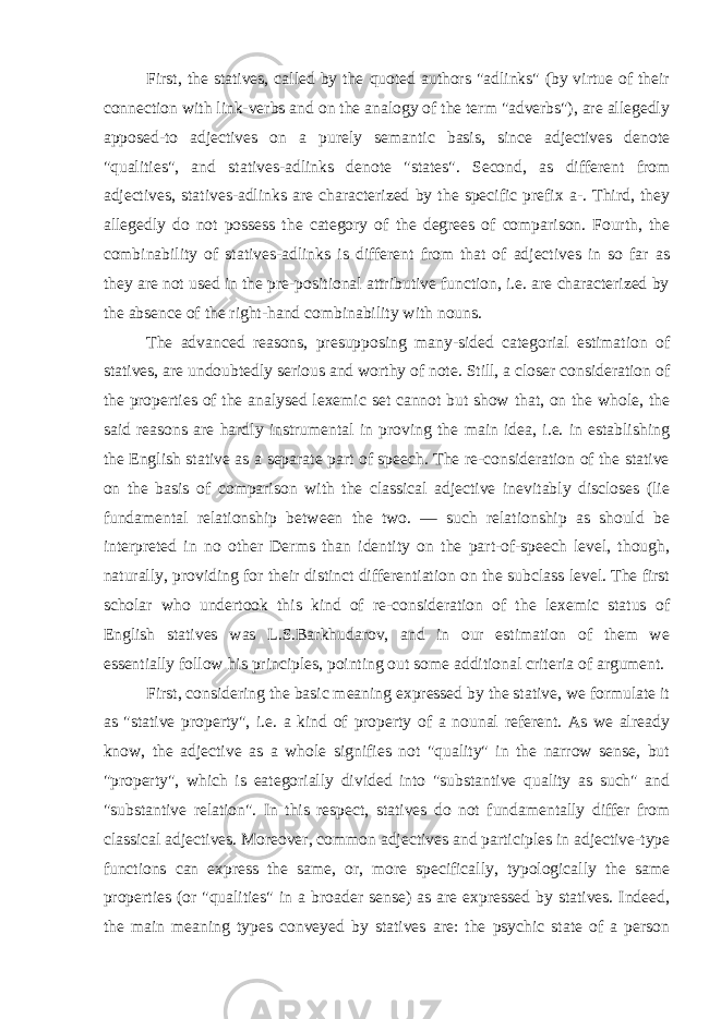 First, the statives, called by the quoted authors &#34;adlinks&#34; (by virtue of their connection with link-verbs and on the analogy of the term &#34;adverbs&#34;), are allegedly apposed-to adjectives on a purely semantic basis, since adjectives denote &#34;qualities&#34;, and statives-adlinks denote &#34;states&#34;. Second, as different from adjectives, statives-adlinks are characterized by the specific prefix a-. Third, they allegedly do not possess the category of the degrees of comparison. Fourth, the combinability of statives-adlinks is different from that of adjectives in so far as they are not used in the pre-positional attributive function, i.e. are characterized by the absence of the right-hand combinability with nouns. The advanced reasons, presupposing many-sided categorial estimation of statives, are undoubtedly serious and worthy of note. Still, a closer consideration of the properties of the analysed lexemic set cannot but show that, on the whole, the said reasons are hardly instrumental in proving the main idea, i.e. in establishing the English stative as a separate part of speech. The re-consideration of the stative on the basis of comparison with the classical adjective inevitably discloses (lie fundamental relationship between the two. — such relationship as should be interpreted in no other Derms than identity on the part-of-speech level, though, naturally, providing for their distinct differentiation on the subclass level. The first scholar who undertook this kind of re-consideration of the lexemic status of English statives was L.S.Barkhudarov, and in our estimation of them we essentially follow his principles, pointing out some additional criteria of argument. First, considering the basic meaning expressed by the stative, we formulate it as &#34;stative property&#34;, i.e. a kind of property of a nounal referent. As we already know, the adjective as a whole signifies not &#34;quality&#34; in the narrow sense, but &#34;property&#34;, which is eategorially divided into &#34;substantive quality as such&#34; and &#34;substantive relation&#34;. In this respect, statives do not fundamentally differ from classical adjectives. Moreover, common adjectives and participles in adjective-type functions can express the same, or, more specifically, typologically the same properties (or &#34;qualities&#34; in a broader sense) as are expressed by statives. Indeed, the main meaning types conveyed by statives are: the psychic state of a person 