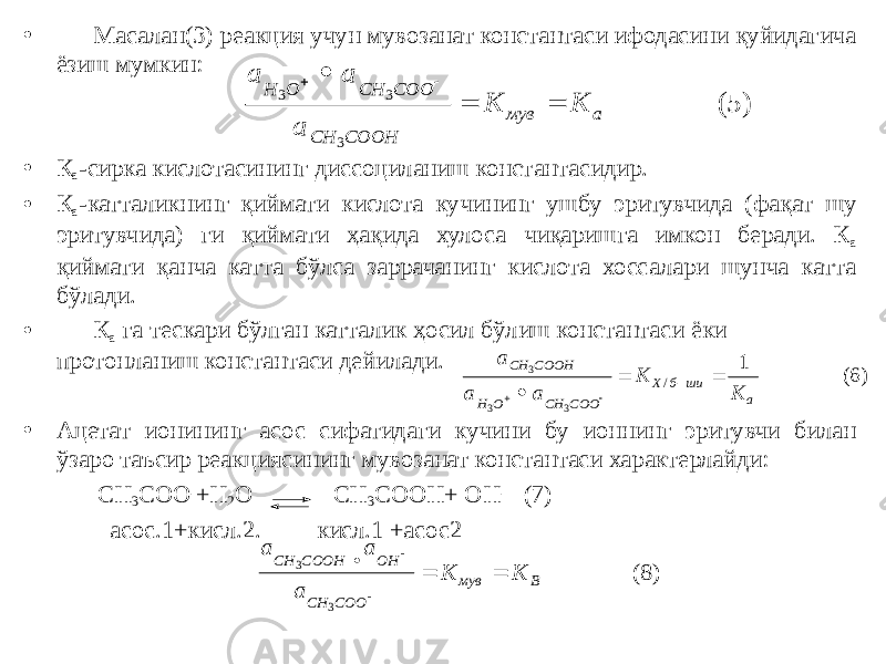 • Масалан(3) реакция учун мувозанат константаси ифодасини қуйидагича ёзиш мумкин: • К а -сирка кислотасининг диссоциланиш константасидир. • К а -катталикнинг қиймати кислота кучининг ушбу эритувчида (фақат шу эритувчида) ги қиймати ҳақида хулоса чиқаришга имкон беради. К а қиймати қанча катта бўлса заррачанинг кислота хоссалари шунча катта бўлади. • К а га тескари бўлган катталик ҳосил бўлиш константаси ёки протонланиш константаси дейилади. • Ацетат ионининг асос сифатидаги кучини бу ионнинг эритувчи билан ўзаро таъсир реакциясининг мувозанат константаси характерлайди: СН 3 СОО - +Н 2 О СН 3 СООН+ ОН - (7) асос.1+кисл.2. кисл.1 +асос2а а а K К H O CH COO CH COOH мув а 3 3 3      (5) а а а K К CH COOH H O CH COO Х б ши а 3 3 3 1       / (6) а а а K К CH COOН OН CH COO мув В 3 3      (8) 