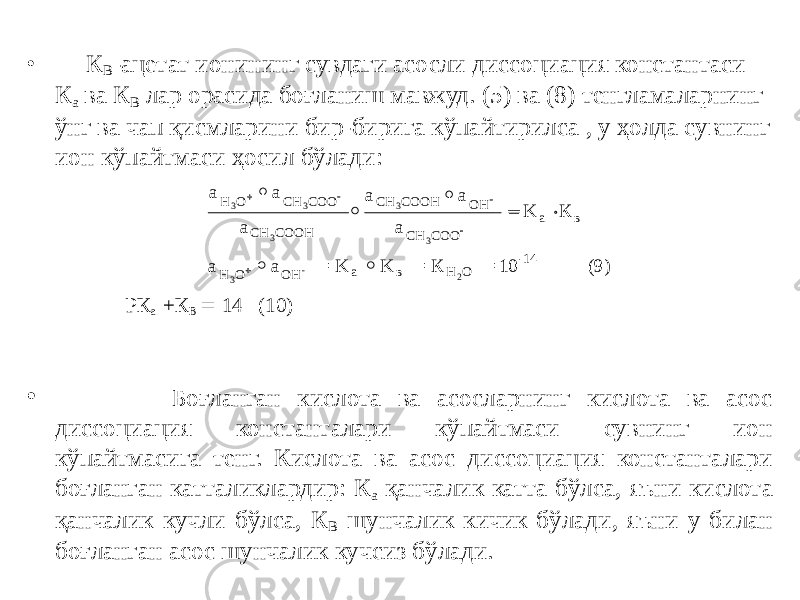 • К В -ацетат ионининг сувдаги асосли диссоциация константаси К а ва К В лар орасида боғланиш мавжуд. (5) ва (8) тенгламаларнинг ўнг ва чап қисмларини бир-бирига кўпайтирилса , у ҳолда сувнинг ион кўпайтмаси ҳосил бўлади: РК а +К В  14 (10) • Боғланган кислота ва асосларнинг кислота ва асос диссоциация константалари кўпайтмаси сувнинг ион кўпайтмасига тенг. Кислота ва асос диссоциация константалари боғланган катталиклардир: К а қанчалик катта бўлса, яъни кислота қанчалик кучли бўлса, К В шунчалик кичик бўлади, яъни у билан боғланган асос шунчалик кучсиз бўлади.а а а а а а K К a H O CH COO CH COOH CH COOH OH CH COO a в O 3 3 3 3 3             a = K K = К = 10 (9) H OH a в Н О -14 3 - 2 