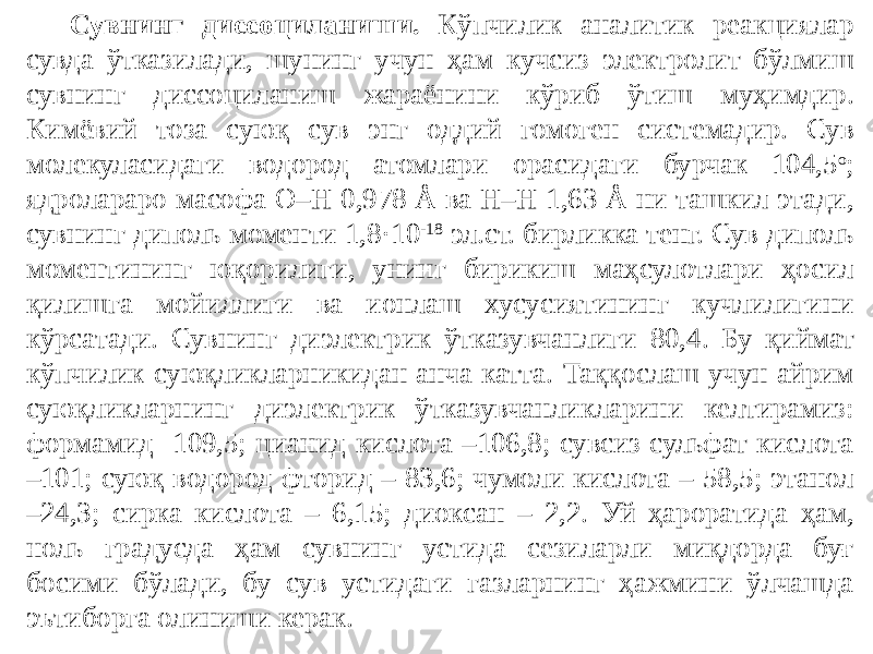 Сувнинг диссоциланиши. Кўпчилик аналитик реакциялар сувда ўтказилади, шунинг учун ҳам кучсиз электролит бўлмиш сувнинг диссоциланиш жараёнини кўриб ўтиш муҳимдир. Кимёвий тоза суюқ сув энг оддий гомоген системадир. Сув молекуласидаги водород атомлари орасидаги бурчак 104,5 о ; ядролараро масофа O–H 0,978 Å ва H–H 1,63 Å ни ташкил этади, сувнинг диполь моменти 1,8 · 10 -18 эл.ст. бирликка тенг. Сув диполь моментининг юқорилиги, унинг бирикиш маҳсулотлари ҳосил қилишга мойиллиги ва ионлаш хусусиятининг кучлилигини кўрсатади. Сувнинг диэлектрик ўтказувчанлиги 80,4. Бу қиймат кўпчилик суюқликларникидан анча катта. Таққослаш учун айрим суюқликларнинг диэлектрик ўтказувчанликларини келтирамиз: формамид -109,5; цианид кислота –106,8; сувсиз сульфат кислота –101; суюқ водород фторид – 83,6; чумоли кислота – 58,5; этанол –24,3; сирка кислота – 6,15; диоксан – 2,2. Уй ҳароратида ҳам, ноль градусда ҳам сувнинг устида сезиларли миқдорда буғ босими бўлади, бу сув устидаги газларнинг ҳажмини ўлчашда эътиборга олиниши керак. 