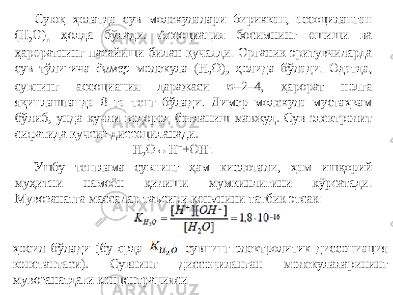 Суюқ ҳолатда сув молекулалари бириккан, ассоциланган (H 2 O) n ҳолда бўлади. Ассоциация босимнинг ошиши ва ҳароратнинг пасайиши билан кучаяди. Органик эритувчиларда сув тўлиғича димер молекула (H 2 O) 2 ҳолида бўлади. Одатда, сувнинг ассоциация даражаси n =2–4, ҳарорат нолга яқинлашганда 8 га тенг бўлади. Димер молекула мустаҳкам бўлиб, унда кучли водород боғланиш мавжуд. Сув электролит сифатида кучсиз диссоциланади: H 2 O ↔ H + +OH - . Ушбу тенглама сувнинг ҳам кислотали, ҳам ишқорий муҳитни намоён қилиши мумкинлигини кўрсатади. Мувозанатга массалар таъсири қонунини татбиқ этсак: ҳосил бўлади (бу ерда сувнинг электролитик диссоциация константаси). Сувнинг диссоциланган молекулаларининг мувозанатдаги концентрацияси 