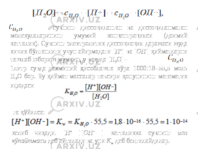  - сувнинг диссоциланган ва диссоциланмаган молекулаларининг умумий концентрацияси (доимий катталик). Сувнинг электролитик диссоциация даражаси жуда кичик бўлганлиги учун айирмадаги [ H + ] ва [ OH - ] қийматларни ташлаб юбориш мумкин, у вақтда [H 2 O]= 1литр сувда тахминий ҳисоблашга кўра 1000:18=55,5 моль H 2 O бор. Бу қиймат массалар таъсири қонунининг математик ифодаси га қўйилса: келиб чиқади. [ H + ][ OH − ] катталикка сувнинг ион кўпайтмаси деб айтилади ва уни K w деб белгилайдилар. 