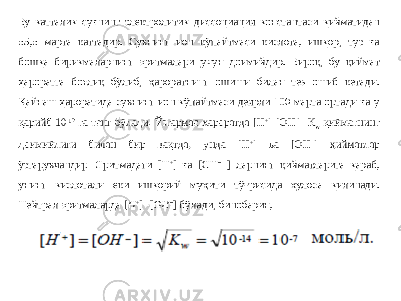 Бу катталик сувнинг электролитик диссоциация константаси қийматидан 55,5 марта каттадир. Сувнинг ион кўпайтмаси кислота, ишқор, туз ва бошқа бирикмаларнинг эритмалари учун доимийдир. Бироқ, бу қиймат ҳароратга боғлиқ бўлиб, ҳароратнинг ошиши билан тез ошиб кетади. Қайнаш ҳароратида сувнинг ион кўпайтмаси деярли 100 марта ортади ва у қарийб 10 -12 га тенг бўлади. Ўзгармас ҳароратда [H + ] [OH - ] = K w қийматнинг доимийлиги билан бир вақтда, унда [H + ] ва [OH − ] қийматлар ўзгарувчандир. Эритмадаги [H + ] ва [OH − ] ларнинг қийматларига қараб, унинг кислотали ёки ишқорий муҳити тўғрисида хулоса қилинади. Нейтрал эритмаларда [ H + ] = [ OH − ] бўлади, бинобарин, 