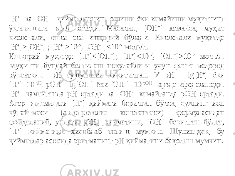 [H + ] ва [OH − ] қийматларнинг ошиши ёки камайиши муҳитнинг ўзгаришига олиб келади. Масалан, [OH − ] камайса, муҳит кислотали, ошса эса ишқорий бўлади. Кислотали муҳитда [H + ]>[OH − ] ; [H + ]>10 -7 , [OH − ]<10 -7 моль/л. Ишқорий муҳитда [H + ]<[OH − ]; [H + ]<10 -7 , [OH − ]>10 -7 моль/л. Муҳитни бундай белгилаш ноқулайлиги учун фанга водород кўрсаткич –pH тушунчаси киритилган. У pH= –lg[H + ] ёки [H + ]=10 -pH . pOH=–lg[OH - ] ёки [OH-]=10 -pOH тарзда ифодаланади. [H + ] камайганда pH ортади ва [OH - ] камайганда pOH ортади. Агар эритмадаги [H + ] қиймати берилган бўлса, сувнинг ион кўпайтмаси (автопротолиз константаси) формуласидан фойдаланиб, ундаги [OH - ] қийматини, [OH - ] берилган бўлса, [H + ] қийматини ҳисоблаб топиш мумкин. Шунингдек, бу қийматлар асосида эритманинг pH қийматини баҳолаш мумкин. 