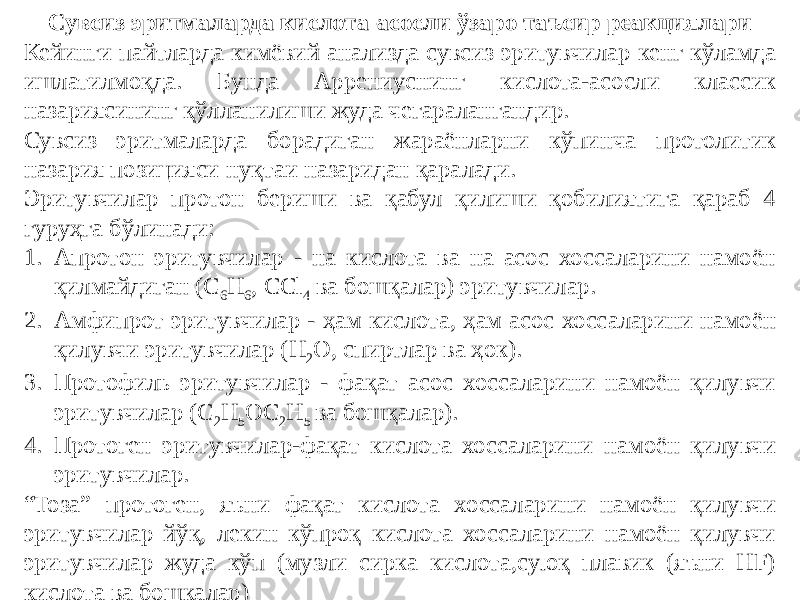 Сувсиз эритмаларда кислота-асосли ўзаро таъсир реакциялари Кейинги пайтларда кимёвий анализда сувсиз эритувчилар кенг кўламда ишлатилмоқда. Бунда Аррениуснинг кислота-асосли классик назариясининг қўлланилиши жуда чегаралангандир. Сувсиз эритмаларда борадиган жараёнларни кўпинча протолитик назария позицияси нуқтаи назаридан қаралади. Эритувчилар протон бериши ва қабул қилиши қобилиятига қараб 4 гуруҳга бўлинади: 1. Апротон эритувчилар - на кислота ва на асос хоссаларини намоён қилмайдиган (C 6 H 6 , CCl 4 ва бошқалар) эритувчилар. 2. Амфипрот эритувчилар - ҳам кислота, ҳам асос хоссаларини намоён қилувчи эритувчилар (H 2 O, спиртлар ва ҳок). 3. Протофиль эритувчилар - фақат асос хоссаларини намоён қилувчи эритувчилар (C 2 H 5 OC 2 H 5 ва бошқалар). 4. Протоген эритувчилар-фақат кислота хоссаларини намоён қилувчи эритувчилар. “ Тоза” протоген, яъни фақат кислота хоссаларини намоён қилувчи эритувчилар йўқ, лекин кўпроқ кислота хоссаларини намоён қилувчи эритувчилар жуда кўп (музли сирка кислота,суюқ плавик (яъни HF) кислота ва бошқалар) 