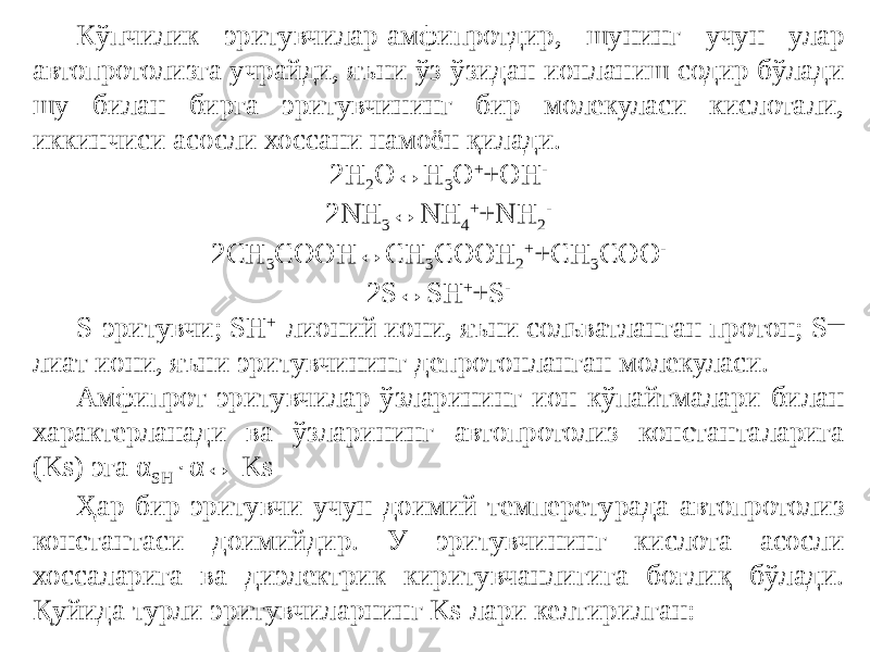 Кўпчилик эритувчилар-амфипротдир, шунинг учун улар автопротолизга учрайди, яъни ўз-ўзидан ионланиш содир бўлади шу билан бирга эритувчининг бир молекуласи кислотали, иккинчиси асосли хоссани намоён қилади. 2H 2 O↔H 3 O + +OH - 2NH 3 ↔NH 4 + +NH 2 - 2CH 3 COOH↔CH 3 COOH 2 + +CH 3 COO - 2S↔SH + +S - S-эритувчи; SH + -лионий иони, яъни сольватланган протон; S — лиат иони, яъни эритувчининг депротонланган молекуласи. Амфипрот эритувчилар ўзларининг ион кўпайтмалари билан характерланади ва ўзларининг автопротолиз константаларига (Ks) эга α SH  α↔ Ks Ҳар бир эритувчи учун доимий темперетурада автопротолиз константаси доимийдир. У эритувчининг кислота асосли хоссаларига ва диэлектрик киритувчанлигига боғлиқ бўлади. Қуйида турли эритувчиларнинг Ks лари келтирилган: 