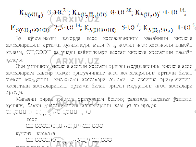 Бу кўрсатилган қаторда асос хоссаларининг камайиши кислота хоссаларининг ортиши кузатилади, яъни NH 3 асосан асос хоссасини намоён қилади, CH 3 COOH ва ундан кейингилари асосан кислота хоссасини намоён қилади. Эритувчининг кислота-асосли хоссаси эриган моддаларнинг кислота-асос хоссаларига таъсир этади: эритувчининг асос хоссаларининг ортиши билан эриган модданинг кислотали хоссалари ортади ва аксинча эритувчининг кислотали хоссаларининг ортиши билан эриган модданинг асос хоссалари ортади. Масалан сирка кислота эритувчига боғлиқ равишда нафақат ўзининг кучини, балки диссоциланиш характерини ҳам ўзгартиради: CH 3 COOH+HF (сувсиз) ↔CH 3 COOH 2 + +F - асос CH 3 COOH+H 2 O↔H 3 O + +CH 3 COO - кучсиз кислота CH 3 COOH+NH 3(суюқ) ↔NH 4 + +CH 3 COO - кучли кислота 