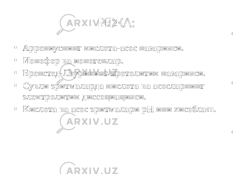 РЕЖА: • Аррениуснинг кислота-асос назарияси. • Ионофор ва ионогенлар. • Бренстед-Лоурининг протолитик назарияси. • Сувли эритмаларда кислота ва асосларнинг электролитик диссоциацияси. • Кислота ва асос эритмалари рН ини хисоблаш. 