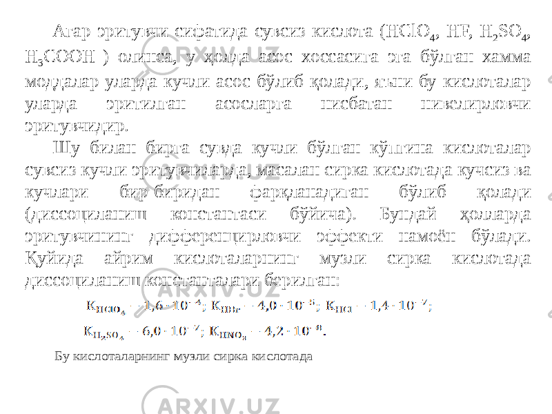 Агар эритувчи сифатида сувсиз кислота (HClO 4 , HF, H 2 SO 4 , H 3 COOH ) олинса, у ҳолда асос хоссасига эга бўлган хамма моддалар уларда кучли асос бўлиб қолади, яъни бу кислоталар уларда эритилган асосларга нисбатан нивелирловчи эритувчидир. Шу билан бирга сувда кучли бўлган кўпгина кислоталар сувсиз кучли эритувчиларда, масалан сирка кислотада кучсиз ва кучлари бир-биридан фарқланадиган бўлиб қолади (диссоциланиш константаси бўйича). Бундай ҳолларда эритувчининг дифференцирловчи эффекти намоён бўлади. Қуйида айрим кислоталарнинг музли сирка кислотада диссоциланиш константалари берилган: Бу кислоталарнинг музли сирка кислотада 