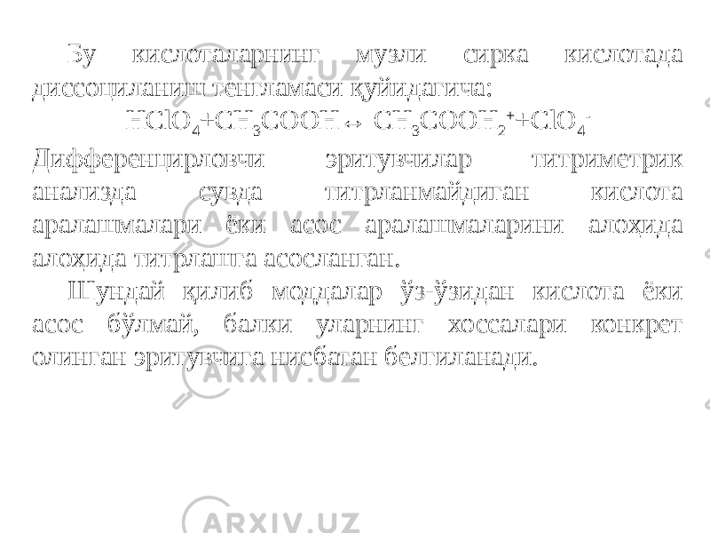 Бу кислоталарнинг музли сирка кислотада диссоциланиш тенгламаси қуйидагича: HClO 4 +CH 3 COOH↔ CH 3 COOH 2 + +ClO 4 - Дифференцирловчи эритувчилар титриметрик анализда сувда титрланмайдиган кислота аралашмалари ёки асос аралашмаларини алоҳида алоҳида титрлашга асосланган. Шундай қилиб моддалар ўз-ўзидан кислота ёки асос бўлмай, балки уларнинг хоссалари конкрет олинган эритувчига нисбатан белгиланади. 