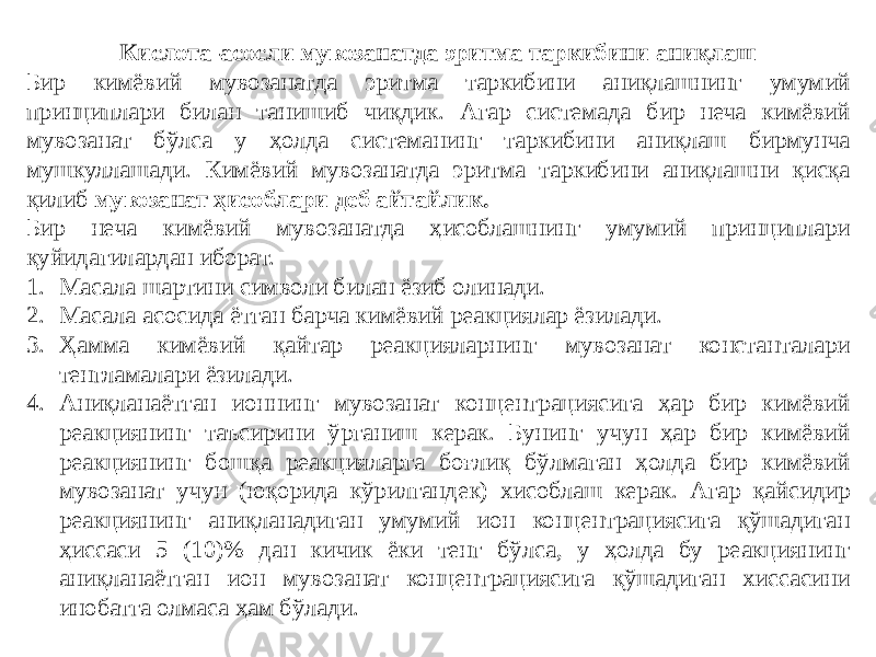 Кислота-асосли мувозанатда эритма таркибини аниқлаш Бир кимёвий мувозанатда эритма таркибини аниқлашнинг умумий принциплари билан танишиб чиқдик. Агар системада бир неча кимёвий мувозанат бўлса у ҳолда системанинг таркибини аниқлаш бирмунча мушкуллашади. Кимёвий мувозанатда эритма таркибини аниқлашни қисқа қилиб мувозанат ҳисоблари деб айтайлик. Бир неча кимёвий мувозанатда ҳисоблашнинг умумий принциплари қуйидагилардан иборат. 1. Масала шартини символи билан ёзиб олинади. 2. Масала асосида ётган барча кимёвий реакциялар ёзилади. 3. Ҳамма кимёвий қайтар реакцияларнинг мувозанат константалари тенгламалари ёзилади. 4. Аниқланаётган ионнинг мувозанат концентрациясига ҳар бир кимёвий реакциянинг таъсирини ўрганиш керак. Бунинг учун ҳар бир кимёвий реакциянинг бошқа реакцияларга боғлиқ бўлмаган ҳолда бир кимёвий мувозанат учун (юқорида кўрилгандек) хисоблаш керак. Агар қайсидир реакциянинг аниқланадиган умумий ион концентрациясига қўшадиган ҳиссаси 5 (10)% дан кичик ёки тенг бўлса, у ҳолда бу реакциянинг аниқланаётган ион мувозанат концентрациясига қўшадиган хиссасини инобатга олмаса ҳам бўлади. 