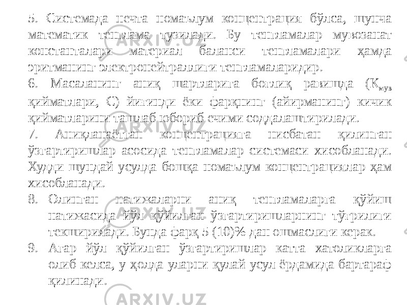 5. Системада нечта номаълум концентрация бўлса, шунча математик тенглама тузилади. Бу тенгламалар мувозанат константалари материал баланси тенгламалари ҳамда эритманинг электронейтраллиги тенгламаларидир. 6. Масаланинг аниқ шартларига боғлиқ равишда (К мув қийматлари, С) йиғинди ёки фарқнинг (айирманинг) кичик қийматларини ташлаб юбориб ечими соддалаштирилади. 7. Аниқланаётган концентрацияга нисбатан қилинган ўзгартиришлар асосида тенгламалар системаси хисобланади. Худди шундай усулда бошқа номаълум концентрациялар ҳам хисобланади. 8. Олинган натижаларни аниқ тенгламаларга қўйиш натижасида йўл қўйилган ўзгартиришларнинг тўғрилиги текширилади. Бунда фарқ 5 (10)% дан ошмаслиги керак. 9. Агар йўл қўйилган ўзгартиришлар катта хатоликларга олиб келса, у ҳолда уларни қулай усул ёрдамида бартараф қилинади. 