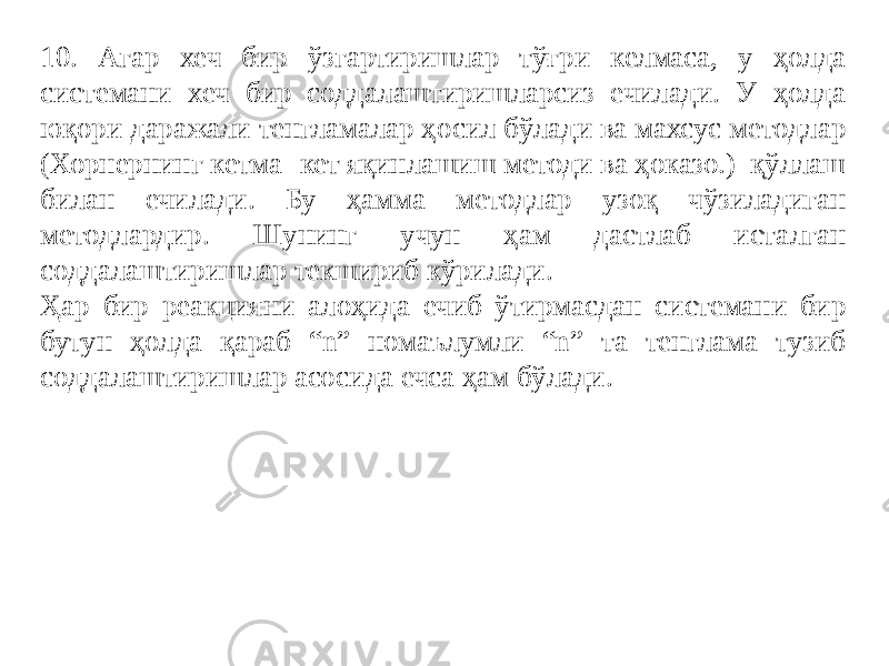 10. Агар хеч бир ўзгартиришлар тўғри келмаса, у ҳолда системани хеч бир соддалаштиришларсиз ечилади. У ҳолда юқори даражали тенгламалар ҳосил бўлади ва махсус методлар (Хорнернинг кетма- кет яқинлашиш методи ва ҳоказо.) қўллаш билан ечилади. Бу ҳамма методлар узоқ чўзиладиган методлардир. Шунинг учун ҳам дастлаб исталган соддалаштиришлар текшириб кўрилади. Ҳар бир реакцияни алоҳида ечиб ўтирмасдан системани бир бутун ҳолда қараб “n” номаълумли “n” та тенглама тузиб соддалаштиришлар асосида ечса ҳам бўлади. 