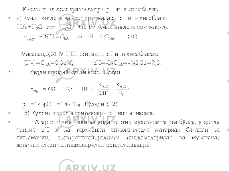  Кислота ва асос эритмалари рН ини ҳисоблаш. • а) Кучли кислота ва асос эритмалари рН ини ҳисоблаш. НА +Н 2 О Н 3 О + +А - бу кучли кислота эритмасида Масалан,0,01 М НСI эритмаси рН ини ҳисобласак: [Н  ]  С НА  0,01М; рН  -IgС НА  -Ig0,01  2,0. • Худди шундай кучли асос В учун рН  14-рОН  14-РС В бўлади (12) • б) Кучсиз кислота эритмалари рН ини аниқлаш. • Агар система икки ва ундан ортиқ мувозанатга эга бўлса, у ҳолда эритма рН и ва таркибини аниқлашларда материал баланси ва системанинг электрононейтраллиги тенгламаларидан ва мувозанат константалари тенгламаларидан фойдаланилади.а H C H O HA 3     [ ] ; ва p H = -lgC ( 11) HA а OH C C OH в O O в     [ ] ; [H ]= K [OH ] = K ; + H - H 2 2 