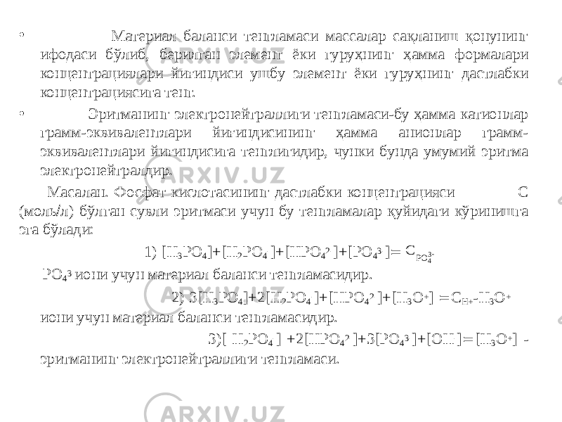 • Материал баланси тенгламаси массалар сақланиш қонунинг ифодаси бўлиб, берилган элемент ёки гуруҳнинг ҳамма формалари концентрациялари йиғиндиси ушбу элемент ёки гуруҳнинг дастлабки концентрациясига тенг. • Эритманинг электронейтраллиги тенгламаси-бу ҳамма катионлар грамм-эквивалентлари йиғиндисининг ҳамма анионлар грамм- эквивалентлари йиғиндисига тенглигидир, чунки бунда умумий эритма электронейтралдир. Масалан. Фосфат кислотасининг дастлабки концентрацияси С (моль  л) бўлган сувли эритмаси учун бу тенгламалар қуйидаги кўринишга эга бўлади: 1) [Н 3 РО 4 ]+[Н 2 РО 4 - ]+[НРО 4 2- ]+[РО 4 3- ]  РО 4 3- иони учун материал баланси тенгламасидир. 2) 3[Н 3 РО 4 ]+2[Н 2 РО 4 - ]+[НРО 4 2- ]+[Н 3 О + ]  С Н+ -Н 3 О + иони учун материал баланси тенгламасидир. 3)[ Н 2 РО 4 - ] +2[НРО 4 2- ]+3[РО 4 3- ]+[ОН - ]  [Н 3 О + ] - эритманинг электронейтраллиги тенгламаси.С РО 43 