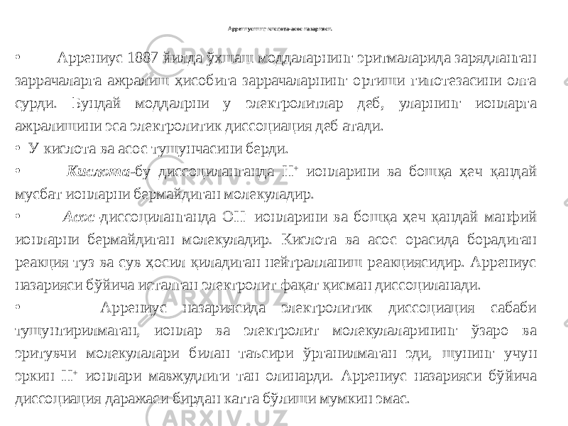 Аррениуснинг кислота-асос назарияси. • Аррениус 1887 йилда ўхшаш моддаларнинг эритмаларида зарядланган заррачаларга ажралиш ҳисобига заррачаларнинг ортиши гипотезасини олға сурди. Бундай моддалрни у электролитлар деб, уларнинг ионларга ажралишини эса электролитик диссоциация деб атади. • У кислота ва асос тушунчасини берди. • Кислота -бу диссоциланганда Н + ионларини ва бошқа ҳеч қандай мусбат ионларни бермайдиган молекуладир. • Асос - диссоциланганда ОН - ионларини ва бошқа ҳеч қандай манфий ионларни бермайдиган молекуладир. Кислота ва асос орасида борадиган реакция туз ва сув ҳосил қиладиган нейтралланиш реакциясидир. Аррениус назарияси бўйича исталган электролит фақат қисман диссоциланади. • Аррениус назариясида электролитик диссоциация сабаби тушунтирилмаган, ионлар ва электролит молекулаларининг ўзаро ва эритувчи молекулалари билан таъсири ўрганилмаган эди, шунинг учун эркин Н + ионлари мавжудлиги тан олинарди. Аррениус назарияси бўйича диссоциация даражаси бирдан катта бўлиши мумкин эмас. 