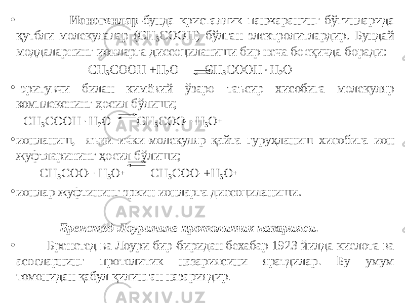 • Ионогенлар -бунда кристаллик панжаранинг бўғинларида қутбли молекулалар (СН 3 СООН) бўлган электролитлардир. Бундай моддаларнинг ионларга диссоциланиши бир неча босқичда боради: СН 3 СООН +Н 2 О СН 3 СООН  Н 2 О • -эритувчи билан кимёвий ўзаро таъсир хисобига молекуляр комплекснинг ҳосил бўлиши; СН 3 СООН  Н 2 О СН 3 СОО -  Н 3 О + • ионланиш, яъни ички-молекуляр қайта гуруҳланиш хисобига ион жуфтларининг ҳосил бўлиши; СН 3 СОО -  Н 3 О + СН 3 СОО - +Н 3 О + • ионлар жуфтининг эркин ионларга диссоциланиши. Бренстед-Лоурининг протолитик назарияси. • Бренстед ва Лоури бир-биридан бехабар 1923 йилда кислота ва асосларнинг протолитик назариясини яратдилар. Бу умум томонидан қабул қилинган назариядир . 