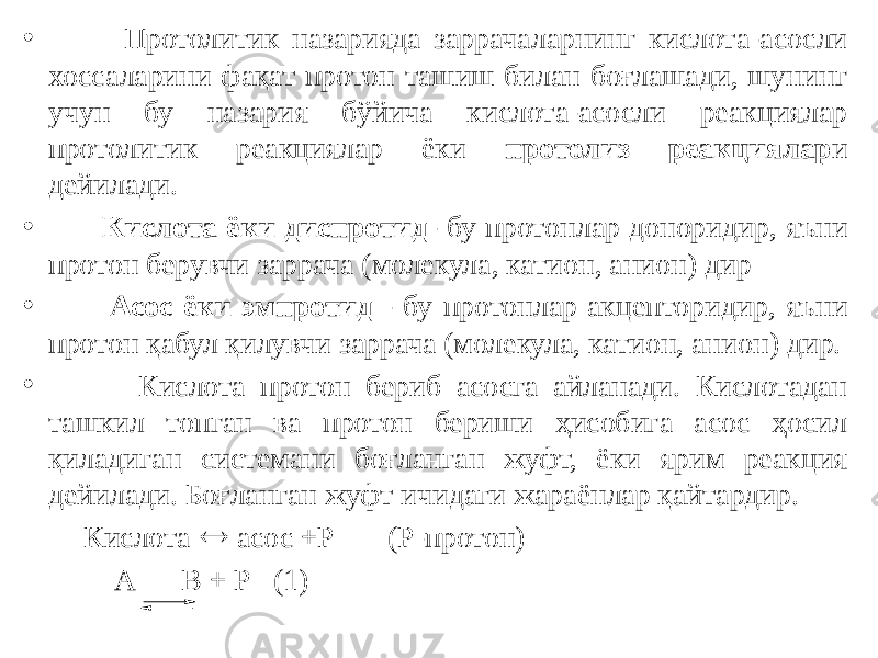 • Протолитик назарияда заррачаларнинг кислота-асосли хоссаларини фақат протон ташиш билан боғлашади, шунинг учун бу назария бўйича кислота-асосли реакциялар протолитик реакциялар ёки протолиз реакциялар и дейилади. • Кислота ёки диспротид - бу протонлар доноридир, яъни протон берувчи заррача (молекула, катион, анион) дир • Асос ёки эмпротид - бу протонлар акцепторидир, яъни протон қабул қилувчи заррача (молекула, катион, анион) дир. • Кислота протон бериб асосга айланади. Кислотадан ташкил топган ва протон бериши ҳисобига асос ҳосил қиладиган системани боғланган жуфт, ёки ярим реакция дейилади. Боғланган жуфт ичидаги жараёнлар қайтардир. Кислота  асос +Р (Р-протон) А В + Р (1) 