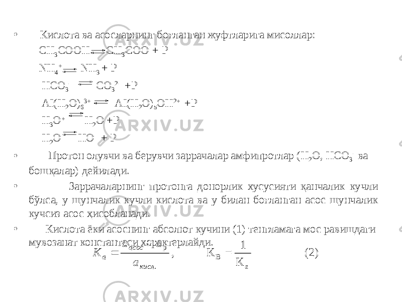 • Кислота ва асосларнинг боғланган жуфтларига мисоллар: СН 3 СООН СН 3 СОО - + Р NН 4 + NН 3 + Р НСО 3 - СО 3 2- +Р АI(Н 2 О) 6 3+ АI(Н 2 О) 5 ОН 2+ +Р Н 3 О + Н 2 О +Р Н 2 О НО - + Р • Протон олувчи ва берувчи заррачалар амфипротлар (Н 2 О, НСО 3 - ва бошқалар) дейилади. • Заррачаларнинг протонга донорлик хусусияти қанчалик кучли бўлса, у шунчалик кучли кислота ва у билан боғланган асос шунчалик кучсиз асос ҳисобланади. • Кислота ёки асоснинг абсолют кучини (1) тенгламага мос равишдаги мувозанат константаси характерлайди.K а а а a асос кисл   р . , К = 1 К (2) В а 